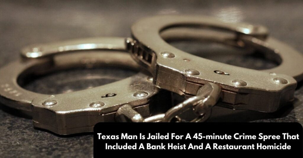 Texas Man Is Jailed For A 45-minute Crime Spree That Included A Bank Heist And A Restaurant Homicide